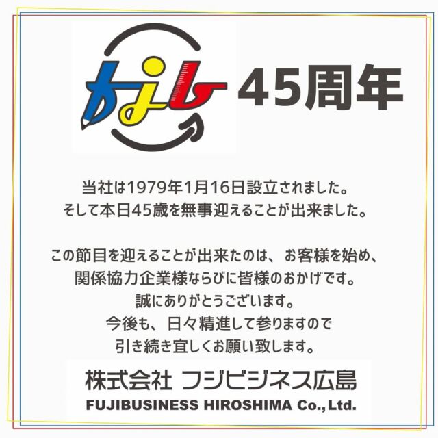 当社は1979年1月16日設立されました。
そして本日45歳を無事迎えることが出来ました。

この節目を迎えることが出来たのは、お客様を始め、
関係協力企業様ならびに皆様のおかげです。
誠にありがとうございます。
今後も、日々精進して参りますので引き続き宜しくお願い致します。

#フジビジネス広島  #オフィス　#広島#オフィスレイアウト　#オフィス創り　#わりとなんでもやる　#公共施設 #一般企業事務所　
#文具　#事務用品　#OA機器　#スチール家具　#図書館用品　#施工管理技士がいる事務機屋さん
